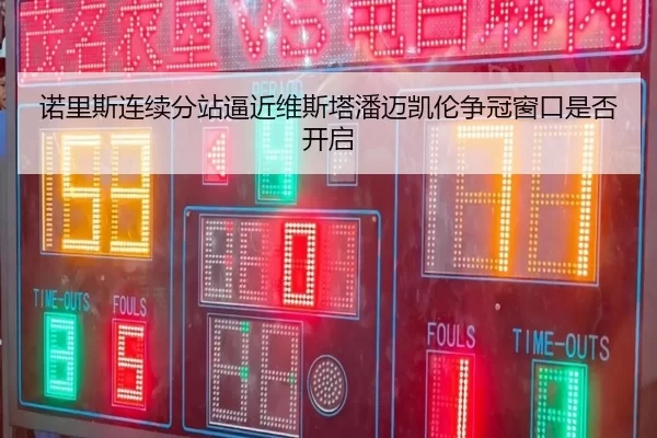 诺里斯连续分站逼近维斯塔潘迈凯伦争冠窗口是否开启
