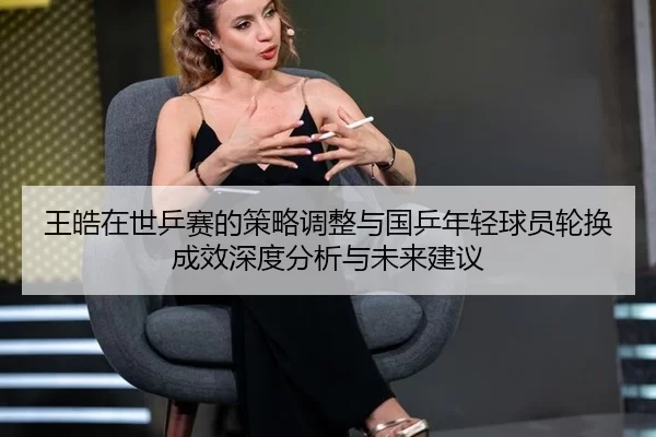 王皓在世乒赛的策略调整与国乒年轻球员轮换成效深度分析与未来建议