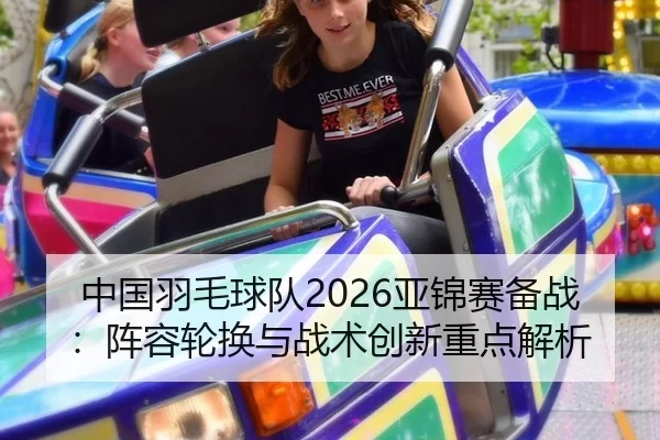 中国羽毛球队2026亚锦赛备战：阵容轮换与战术创新重点解析