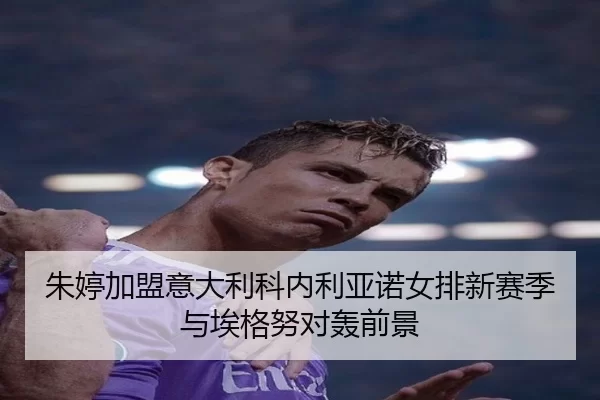 朱婷加盟意大利科内利亚诺女排新赛季与埃格努对轰前景