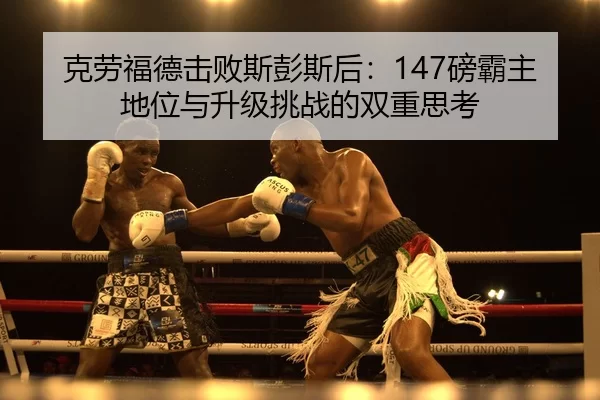 克劳福德击败斯彭斯后：147磅霸主地位与升级挑战的双重思考
